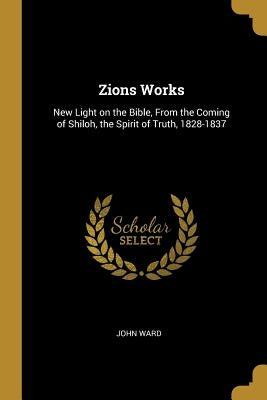 Zions Works: New Light on the Bible, From the Coming of Shiloh, the Spirit of Truth, 1828-1837 by Ward, John