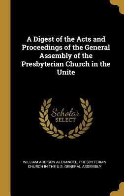 A Digest of the Acts and Proceedings of the General Assembly of the Presbyterian Church in the Unite by Alexander, William Addison