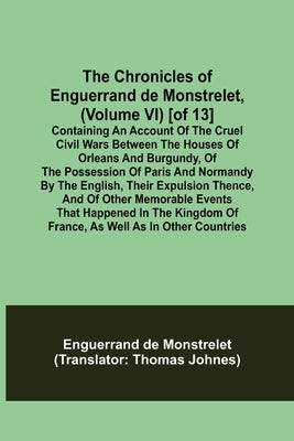 The Chronicles of Enguerrand de Monstrelet, (Volume VI) [of 13]; Containing an account of the cruel civil wars between the houses of Orleans and Burgu by de Monstrelet, Enguerrand