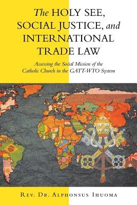 The Holy See, Social Justice, and International Trade Law: Assessing the Social Mission of the Catholic Church in the Gatt-Wto System by Ihuoma, Alphonsus