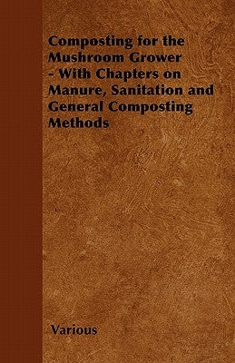 Composting for the Mushroom Grower - With Chapters on Manure, Sanitation and General Composting Methods by Various