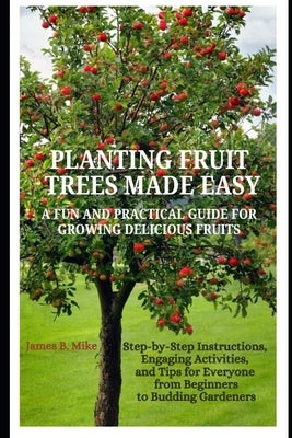 Planting Fruit Trees Made Easy: A FUN AND PRACTICAL GUIDE FOR GROWING DELICIOUS FRUITS: Step-by-Step Instructions, Engaging Activities, and Tips for E by Mike, James B.