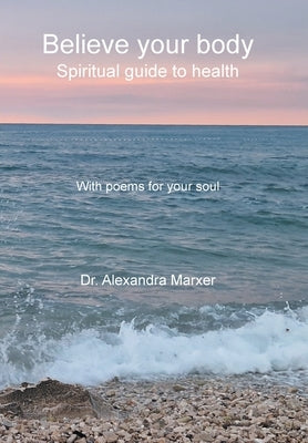 Believe your body: Spiritual guide to health With poems for your soul by Marxer, Alexandra