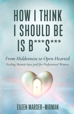 How I Think I Should Be is B***S***! From Hiddenness to Open-Hearted: A Healing Memoir (not just) For Professional Women by Marder-Mirman, Eileen