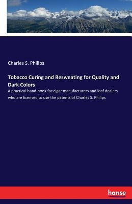 Tobacco Curing and Resweating for Quality and Dark Colors: A practical hand-book for cigar manufacturers and leaf dealers who are licensed to use the by Philips, Charles S.