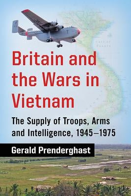 Britain and the Wars in Vietnam: The Supply of Troops, Arms and Intelligence, 1945-1975 by Prenderghast, Gerald