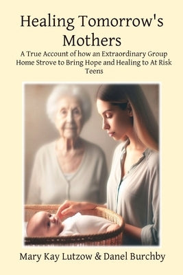 Healing Tomorrow's Mothers: A True Account of how an Extraordinary Group Home Strove to Bring Hope and Healing to At Risk Teens by Lutzow, Mary Kay