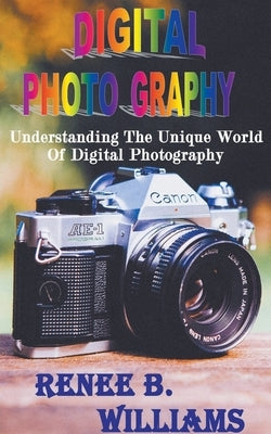 Digital Photography: Understanding The Unique World Of Digital Photography by Williams, Renne B.