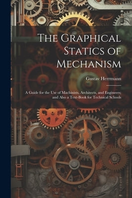 The Graphical Statics of Mechanism: A Guide for the Use of Machinists, Architects, and Engineers; and Also a Text-Book for Technical Schools by Herrmann, Gustav