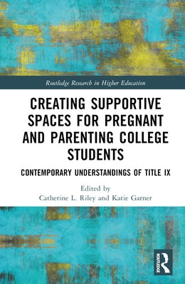 Creating Supportive Spaces for Pregnant and Parenting College Students: Contemporary Understandings of Title IX by Riley, Catherine L.