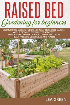 Raised Bed Gardening for Beginners: Discover the Secrets for Building an Incredible Garden with a Detailed, Step by Step Strategy. Improve the Quality by Green, Lea