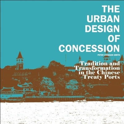 The Urban Design of Concession: Tradition and Transformation in the Chinese Treaty Ports by Cookson Smith, Peter