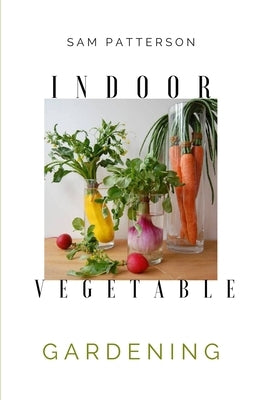 Indoor Vegetable Gardening: Creative Ways to Grow Herbs, Fruits, and Vegetables in Your Home by Patterson, Sam