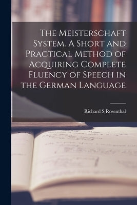 The Meisterschaft System. A Short and Practical Method of Acquiring Complete Fluency of Speech in the German Language by Rosenthal, Richard S.