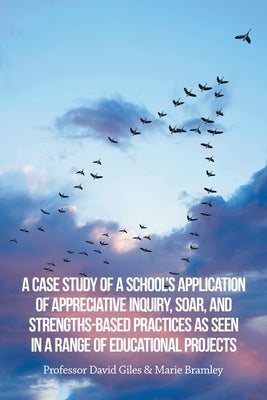 A Case Study of a School's Application of Appreciative Inquiry, Soar, and Strengths-Based Practices as Seen in a Range of Educational Projects by Bramley, Marie