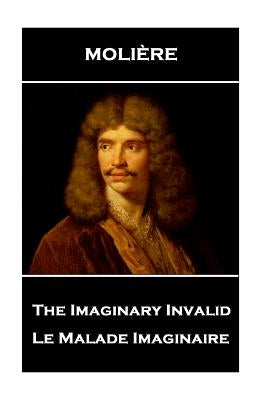 Moliere - The Imaginary Invalid: Le Malade Imaginaire by Moliere