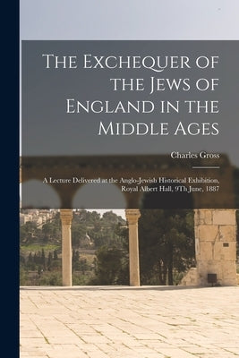 The Exchequer of the Jews of England in the Middle Ages: A Lecture Delivered at the Anglo-Jewish Historical Exhibition, Royal Albert Hall, 9Th June, 1 by Gross, Charles