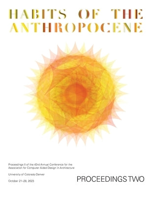 ACADIA 2023 Habits of the Anthropocene Proceedings Volume 2: Scarcity and Abundance in a Post-Material Economy: Projects Catalog of the 43rd Annual Co by Crawford, Assia