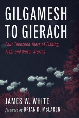 Gilgamesh to Gierach: Four Thousand Years of Fishing, Fish, and Water Stories by White, James W.