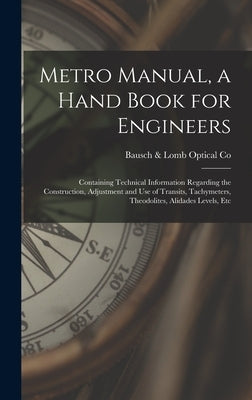 Metro Manual, a Hand Book for Engineers; Containing Technical Information Regarding the Construction, Adjustment and use of Transits, Tachymeters, The by Co, Bausch &. Lomb Optical