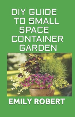 DIY Guide to Small Space Container Garden: The Complete Guide To Transform Your Balcony, Porch, or Patio with Fruits, Flowers, Foliage, and Herbs by Robert, Emily