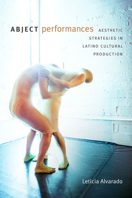 Abject Performances: Aesthetic Strategies in Latino Cultural Production by Alvarado, Leticia