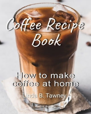 Coffee Recipe Book: How to make coffee at home by B. Tawney, Linda