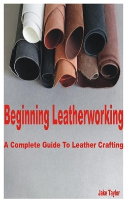 Beginning Leatherworking: A Complete Guide to Leather Crafting by Taylor, Jake