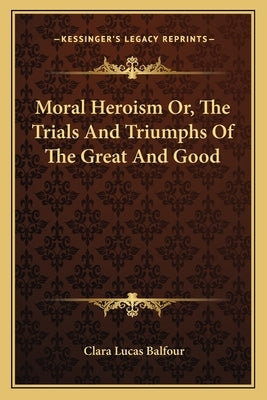 Moral Heroism Or, The Trials And Triumphs Of The Great And Good by Balfour, Clara Lucas