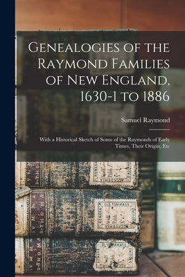 Genealogies of the Raymond Families of New England, 1630-1 to 1886: With a Historical Sketch of Some of the Raymonds of Early Times, Their Origin, Etc by Raymond, Samuel