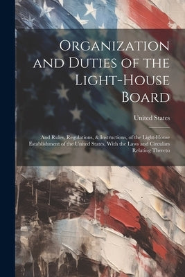 Organization and Duties of the Light-House Board: And Rules, Regulations, & Instructions, of the Light-House Establishment of the United States, With by United States