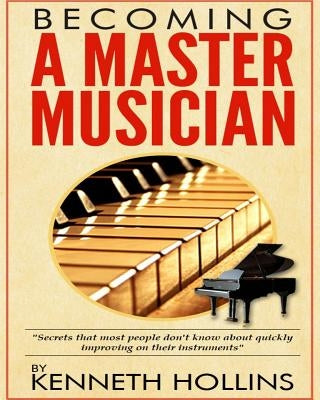 Becoming a Master Musician by Kenneth Hollins: "Secrets that most people don't know about quickly improving on their instruments" by Hollins, Kenneth M.