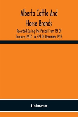 Alberta Cattle And Horse Brands; Recorded During The Period From 1St Of January, 1907, To 31St Of December 1913 by Unknown