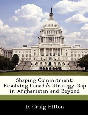 Shaping Commitment: Resolving Canada's Strategy Gap in Afghanistan and Beyond by Hilton, D. Craig