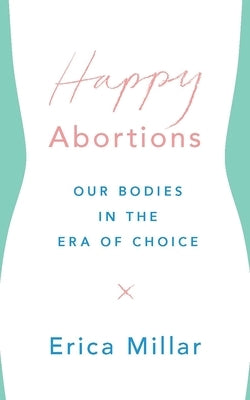 Happy Abortions: Our Bodies in the Era of Choice by Millar, Erica