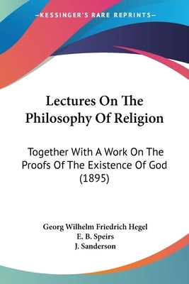 Lectures On The Philosophy Of Religion: Together With A Work On The Proofs Of The Existence Of God (1895) by Hegel, Georg Wilhelm Friedrich