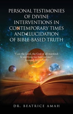 Personal Testimonies of Divine Interventions in Contemporary Times and Elucidation of Bible-Based Truth by Amah, Beatrice