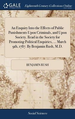 An Enquiry Into the Effects of Public Punishments Upon Criminals, and Upon Society. Read in the Society for Promoting Political Enquiries, ... March 9 by Rush, Benjamin