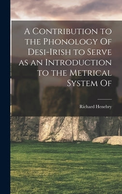 A Contribution to the Phonology Of Desi-Irish to Serve as an Introduction to the Metrical System Of by Henebry, Richard