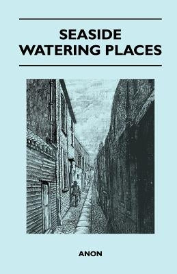 Seaside Watering Places: A Description of Holiday Resorts on the Coasts of England and Wales, the Channel Islands, and the Isle of Man, Including the by Anon