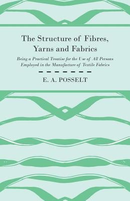 The Structure Of Fibres, Yarns And Fabrics - Being A Practical Treatise For The Use Of All Persons Employed In The Manufacture Of Textile Fabrics by Posselt, E. A.