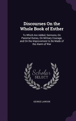 Discourses On the Whole Book of Esther: To Which Are Added, Sermons, On Parental Duties, On Military Courage, and On the Improvement to Be Made of the by Lawson, George