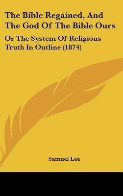 The Bible Regained, And The God Of The Bible Ours: Or The System Of Religious Truth In Outline (1874) by Lee, Samuel