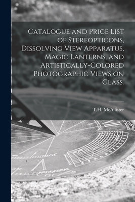 Catalogue and Price List of Stereopticons, Dissolving View Apparatus, Magic Lanterns, and Artistically-colored Photographic Views on Glass. by T. H. McAllister (New York, N. y. ).