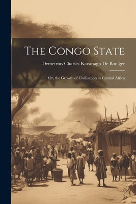 The Congo State: Or, the Growth of Civilisation in Central Africa by De Boulger, Demetrius Charles Kavanagh