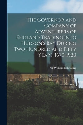 The Governor and Company of Adventurers of England Trading Into Hudson's Bay During two Hundred and Fifty Years, 1670-1920 by Schooling, William