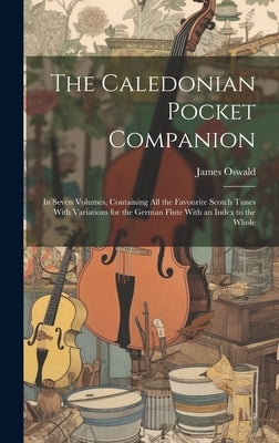 The Caledonian Pocket Companion: in Seven Volumes, Containing All the Favourite Scotch Tunes With Variations for the German Flute With an Index to the by Oswald, James 1710-1769