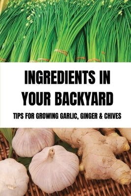 Ingredients In Your Backyard: Tips For Growing Garlic, Ginger & Chives: Growing Your Own Garlic by Wagman, Angelena