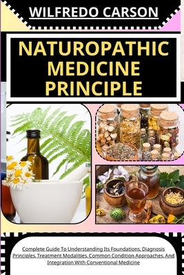 Naturopathic Medicine Principle: Complete Guide To Understanding Its Foundations, Diagnosis Principles, Treatment Modalities, Common Condition Approac by Carson, Wilfredo