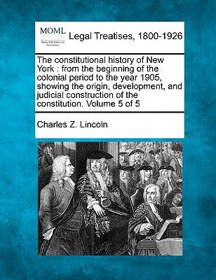 The constitutional history of New York: from the beginning of the colonial period to the year 1905, showing the origin, development, and judicial cons by Lincoln, Charles Z.